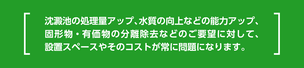 沈澱池の処理量アップ、水質の向上などの能力アップ、固形物・有価物の分離除去などのご要望に対して、設置スペースやそのコストが常に問題になります。