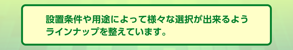 設置条件や用途によって様々な選択が出来るようラインナップを整えています。